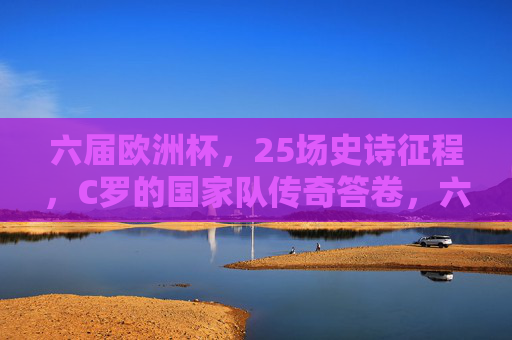 六届欧洲杯，25场史诗征程，C罗的国家队传奇答卷，六届欧洲杯25场史诗，C罗国家队传奇答卷