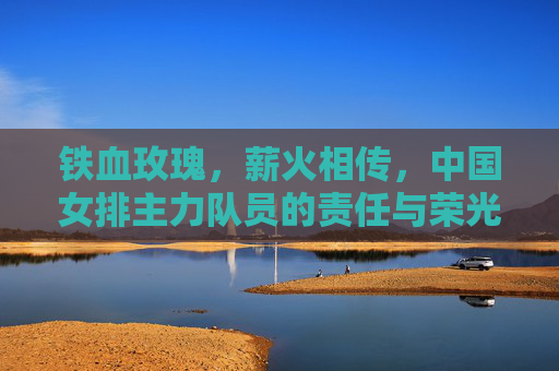 铁血玫瑰，薪火相传，中国女排主力队员的责任与荣光，铁血玫瑰薪火传，女排主力的责任与荣光
