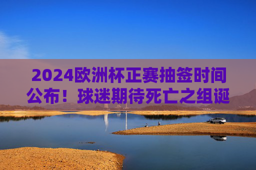2024欧洲杯正赛抽签时间公布!球迷期待死亡之组诞生,德国坐镇东道主
