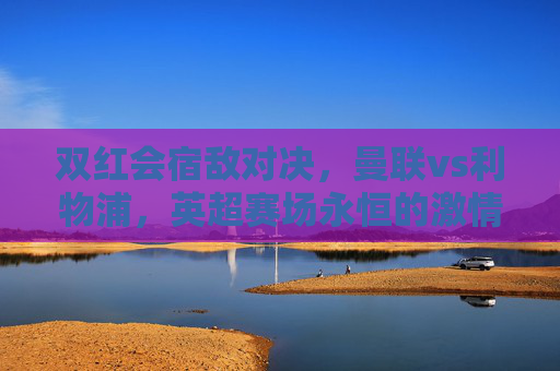 双红会宿敌对决,曼联vs利物浦,英超赛场永恒的激情碰撞,双红会宿敌对决,曼联vs利物浦的永恒激情碰撞