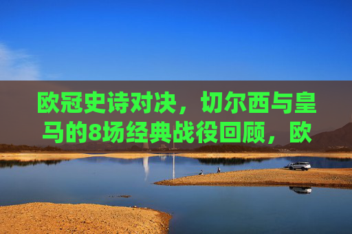 欧冠史诗对决，切尔西与皇马的8场经典战役回顾，欧冠史诗对决，切尔西与皇马8场经典战役回顾