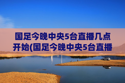 国足今晚中央5台直播几点开始(国足今晚中央5台直播几点开始播)国足今晚中央5台直播几点开始