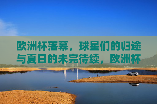 欧洲杯落幕，球星们的归途与夏日的未完待续，欧洲杯落幕，球星归途与夏日未完待续