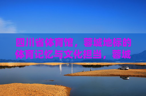四川省体育馆,蓉城地标的体育记忆与文化担当,蓉城地标四川省体育馆,体育记忆与文化担当