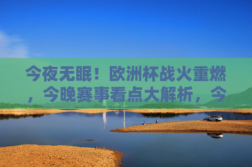 今夜无眠!欧洲杯战火重燃,今晚赛事看点大解析,今夜无眠!欧洲杯战火重燃,赛事看点大解析