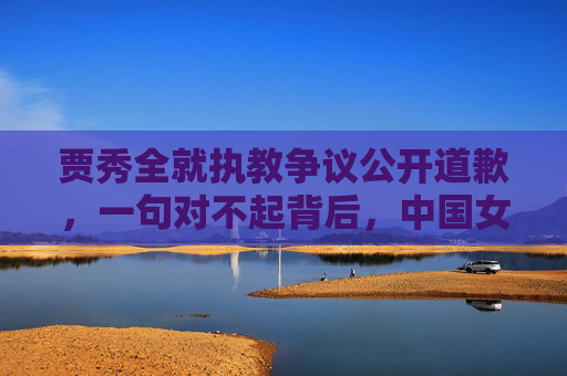 贾秀全就执教争议公开道歉,一句对不起背后,中国女足的阵痛与重生
