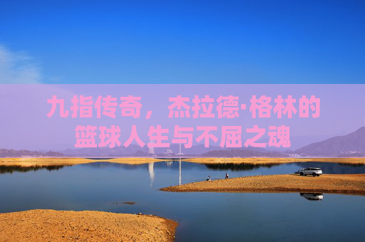 九指传奇,杰拉德·格林的篮球人生与不屈之魂