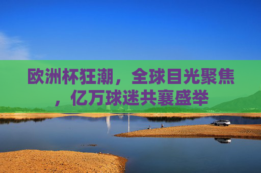 欧洲杯狂潮,全球目光聚焦,亿万球迷共襄盛举