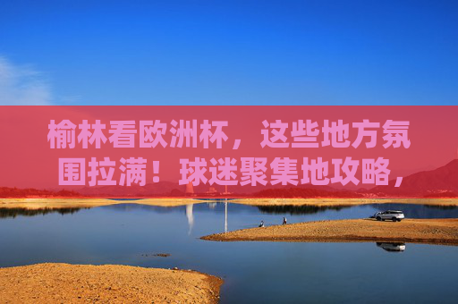 榆林看欧洲杯,这些地方氛围拉满!球迷聚集地攻略,榆林看欧洲杯!球迷聚集地氛围拉满攻略