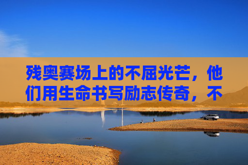 残奥赛场上的不屈光芒,他们用生命书写励志传奇,不屈光芒,残奥赛场的生命传奇
