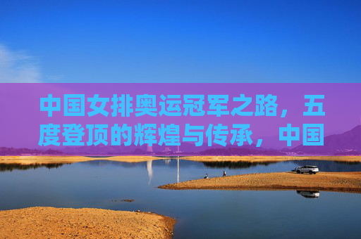 中国女排奥运冠军之路，五度登顶的辉煌与传承，中国女排五度奥运登顶，辉煌与传承