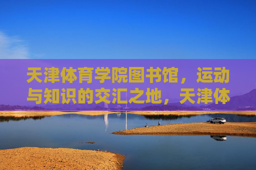 天津体育学院图书馆,运动与知识的交汇之地,天津体育学院图书馆,运动与知识的交汇之地