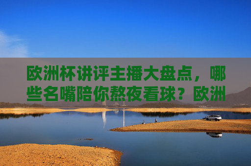 欧洲杯讲评主播大盘点,哪些名嘴陪你熬夜看球?欧洲杯熬夜看球名嘴主播大盘点