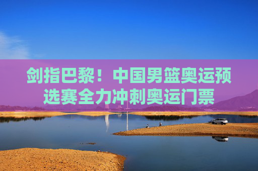 剑指巴黎!中国男篮奥运预选赛全力冲刺奥运门票