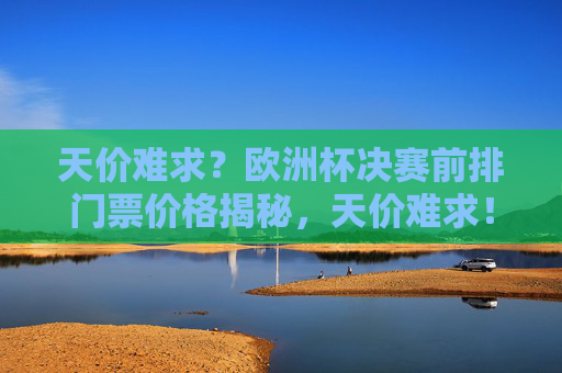 天价难求？欧洲杯决赛前排门票价格揭秘，天价难求！欧洲杯决赛前排门票价格揭秘