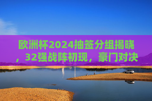 欧洲杯2024抽签分组揭晓，32强战阵初现，豪门对决与黑马悬念并存，欧洲杯2024抽签分组揭晓，32强战阵初现，豪门对决黑马悬念并存