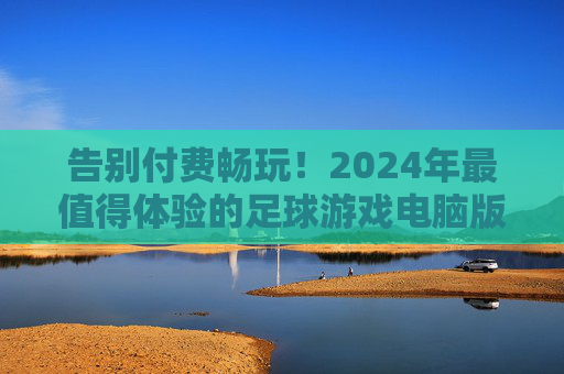 告别付费畅玩！2024年最值得体验的足球游戏电脑版免费推荐，告别付费畅玩！2024年最值得体验的免费足球游戏电脑版推荐