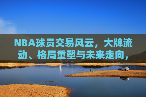 NBA球员交易风云，大牌流动、格局重塑与未来走向，NBA交易风云，大牌流动、格局重塑与未来走向