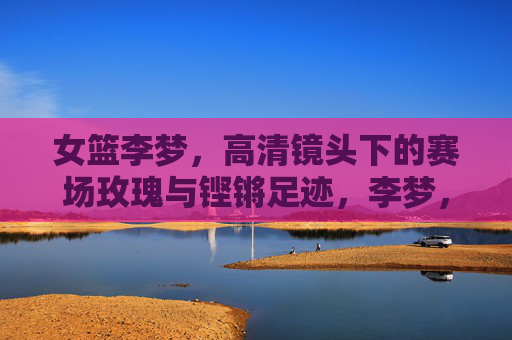女篮李梦,高清镜头下的赛场玫瑰与铿锵足迹,李梦,赛场玫瑰绽芳华,铿锵足迹耀征程