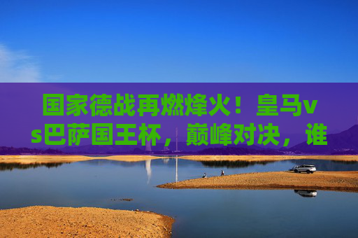 国家德战再燃烽火！皇马vs巴萨国王杯，巅峰对决，谁将加冕杯赛之王？国家德战巅峰对决，皇马vs巴萨国王杯谁加冕杯赛之王