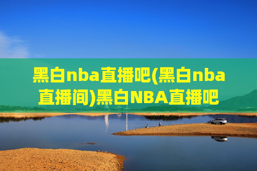 黑白nba直播吧(黑白nba直播间)黑白NBA直播吧