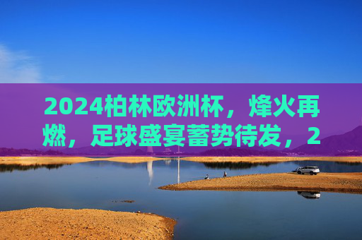 2024柏林欧洲杯，烽火再燃，足球盛宴蓄势待发，2024柏林欧洲杯烽火再燃，足球盛宴蓄势待发