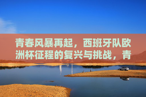 青春风暴再起，西班牙队欧洲杯征程的复兴与挑战，青春风暴再起，西班牙队欧洲杯复兴与挑战