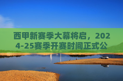 西甲新赛季大幕将启,2024-25赛季开赛时间正式公布,三大看点抢先看!