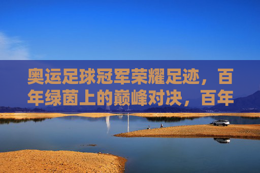 奥运足球冠军荣耀足迹，百年绿茵上的巅峰对决，百年绿茵奥运足球冠军巅峰对决