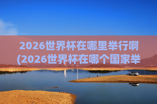 2026世界杯在哪里举行啊(2026世界杯在哪个国家举办,具体日期)