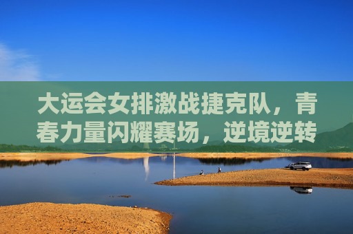 大运会女排激战捷克队，青春力量闪耀赛场，逆境逆转展风采，大运会女排青春激战捷克 逆境逆转展风采