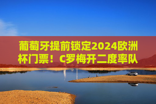 葡萄牙提前锁定2024欧洲杯门票！C罗梅开二度率队大胜，航海扬帆剑指冠军，葡萄牙提前锁定2024欧洲杯门票 C罗梅开二度率队剑指冠军