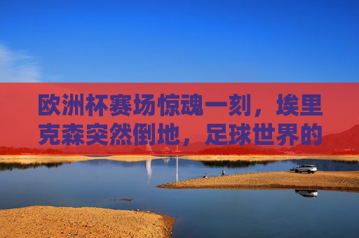欧洲杯赛场惊魂一刻,埃里克森突然倒地,足球世界的生命课堂,欧洲杯惊魂一刻,埃里克森倒地,足球世界的生命课堂
