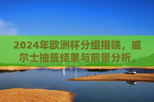 2024年欧洲杯分组揭晓,威尔士抽签结果与前景分析,2024欧洲杯分组揭晓,威尔士抽签结果与前景分析