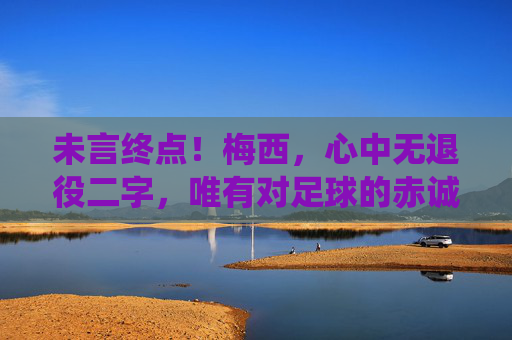 未言终点！梅西，心中无退役二字，唯有对足球的赤诚，未言终点！梅西心中无退役，唯有足球赤诚