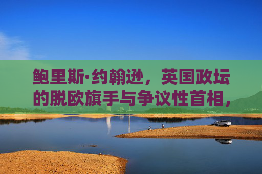 鲍里斯·约翰逊,英国政坛的脱欧旗手与争议性首相,鲍里斯·约翰逊,脱欧旗手与争议性首相