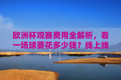 欧洲杯观赛费用全解析,看一场球要花多少钱?线上线下花费大公开,欧洲杯观赛费用全解析,线上线下花费大公开
