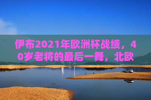 伊布2021年欧洲杯战绩，40岁老将的最后一舞，北欧铁血与未竟的梦想，40岁伊布欧洲杯最后一舞，北欧铁血与未竟的梦