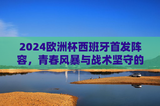 2024欧洲杯西班牙首发阵容，青春风暴与战术坚守的交响，2024欧洲杯西班牙首发，青春风暴与战术坚守的交响