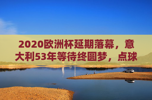2020欧洲杯延期落幕，意大利53年等待终圆梦，点球大战击败英格兰捧杯，意大利53年等待终圆梦！2020欧洲杯点球击败英格兰捧杯