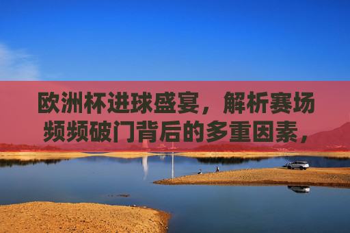 欧洲杯进球盛宴，解析赛场频频破门背后的多重因素，欧洲杯进球盛宴，频频破门的多重因素