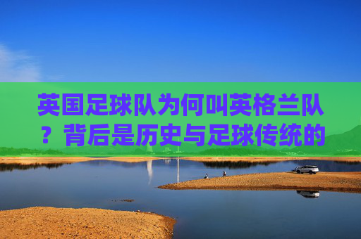 英国足球队为何叫英格兰队?背后是历史与足球传统的分野,英格兰队名称背后的历史与足球传统分野