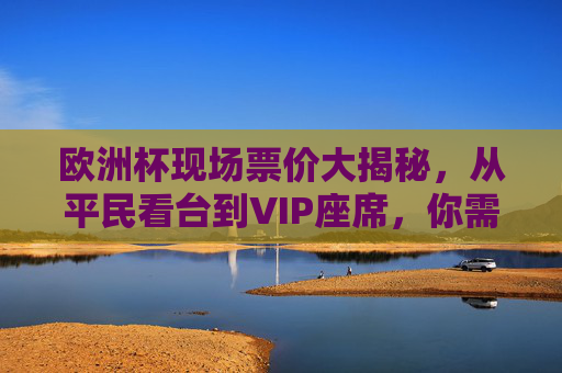 欧洲杯现场票价大揭秘，从平民看台到VIP座席，你需要花多少钱？欧洲杯票价大揭秘，平民看台到VIP座席，多少钱？