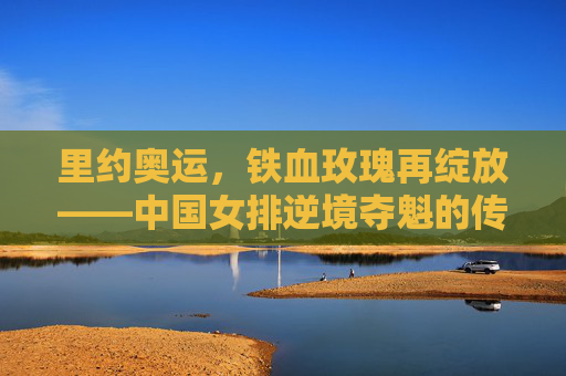 里约奥运，铁血玫瑰再绽放——中国女排逆境夺魁的传奇之路，里约奥运，铁血玫瑰逆境夺魁传奇