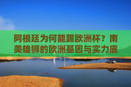阿根廷为何能踢欧洲杯?南美雄狮的欧洲基因与实力底气,阿根廷征战欧洲杯,南美雄狮的欧洲基因与实力底气
