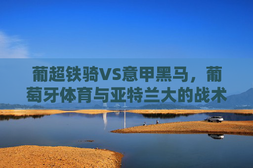 葡超铁骑VS意甲黑马,葡萄牙体育与亚特兰大的战术博弈与欧战野心,葡超铁骑战意甲黑马,战术博弈与欧战野心