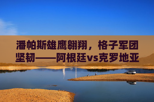 潘帕斯雄鹰翱翔，格子军团坚韧——阿根廷vs克罗地亚世界杯经典集锦，潘帕斯雄鹰与格子军团的世界杯经典集锦