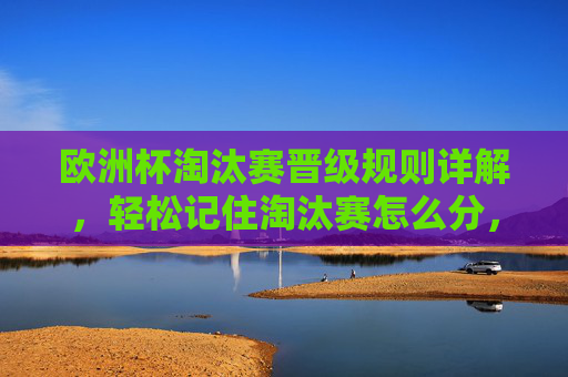 欧洲杯淘汰赛晋级规则详解，轻松记住淘汰赛怎么分，欧洲杯淘汰赛晋级规则，轻松记住怎么分