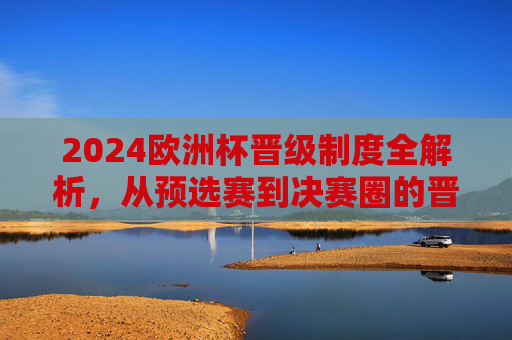 2024欧洲杯晋级制度全解析，从预选赛到决赛圈的晋级之路，2024欧洲杯晋级制度全解析，从预选赛到决赛圈的晋级之路