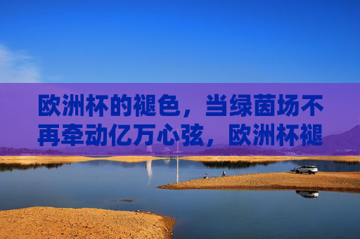 欧洲杯的褪色,当绿茵场不再牵动亿万心弦,欧洲杯褪色,绿茵场失温亿万心弦